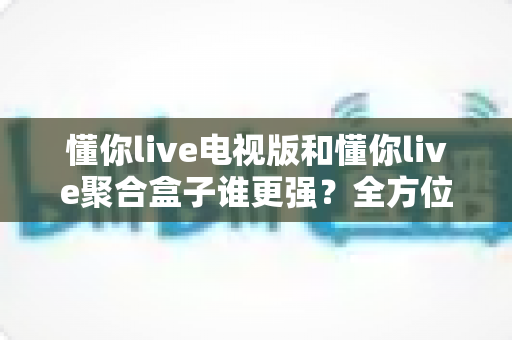 懂你live电视版和懂你live聚合盒子谁更强?全方位深度对比与家庭影音选购指南 懂你live电视版和懂你live聚合盒子谁更强?全方位深度对比与家庭影音选购指南