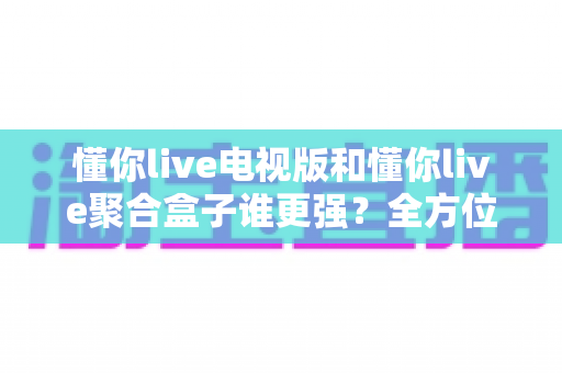 懂你live电视版和懂你live聚合盒子谁更强？全方位深度对比与家庭影音选购指南