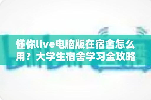 懂你live电脑版在宿舍怎么用？大学生宿舍学习全攻略，手把手教你高效上课不踩坑