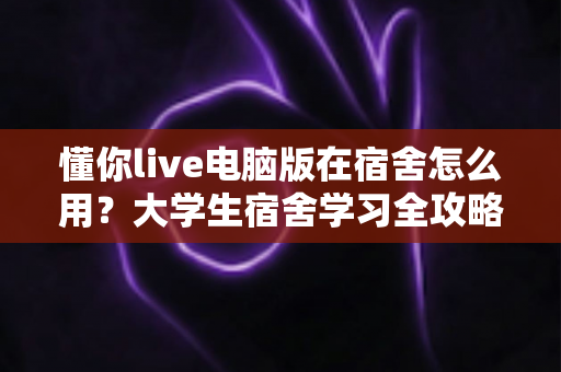 懂你live电脑版在宿舍怎么用？大学生宿舍学习全攻略，手把手教你高效上课不踩坑