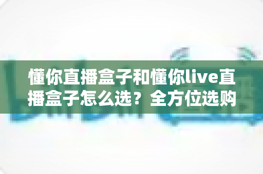 懂你直播盒子和懂你live直播盒子怎么选？全方位选购指南帮你找到最适合的那一款