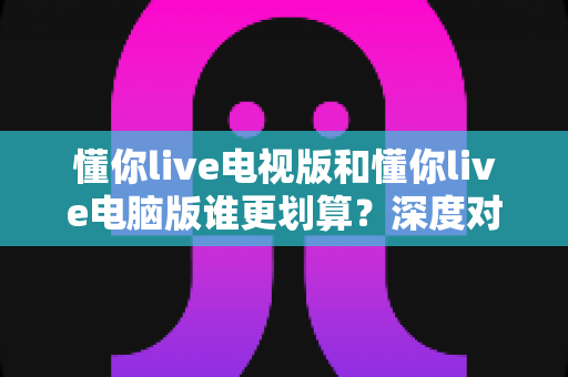 懂你live电视版和懂你live电脑版谁更划算?深度对比性价比与使用体验,帮你选对版本不花冤枉钱 懂你live电视版和懂你live电脑版谁更划算?深度对比性价比与使用体验,帮你选对版本不花冤枉钱