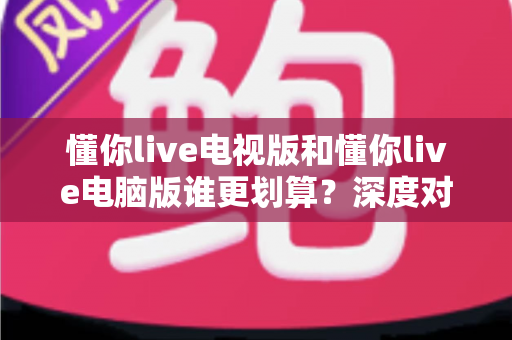懂你live电视版和懂你live电脑版谁更划算?深度对比性价比与使用体验,帮你选对版本不花冤枉钱 懂你live电视版和懂你live电脑版谁更划算?深度对比性价比与使用体验,帮你选对版本不花冤枉钱