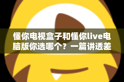 懂你电视盒子和懂你live电脑版你选哪个?一篇讲透差异与选择的实用指南 懂你电视盒子和懂你live电脑版你选哪个?一篇讲透差异与选择的实用指南