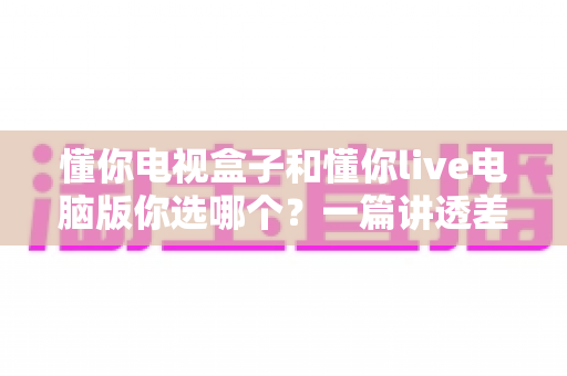 懂你电视盒子和懂你live电脑版你选哪个?一篇讲透差异与选择的实用指南 懂你电视盒子和懂你live电脑版你选哪个?一篇讲透差异与选择的实用指南