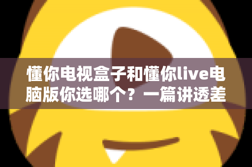 懂你电视盒子和懂你live电脑版你选哪个?一篇讲透差异与选择的实用指南 懂你电视盒子和懂你live电脑版你选哪个?一篇讲透差异与选择的实用指南
