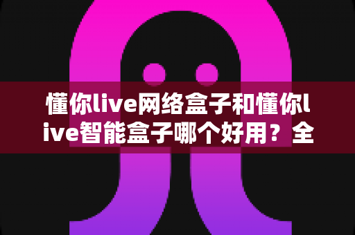 懂你live网络盒子和懂你live智能盒子哪个好用?全方位深度对比评测帮你选对不选贵 懂你live网络盒子和懂你live智能盒子哪个好用?全方位深度对比评测帮你选对不选贵