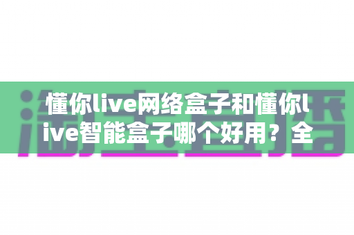 懂你live网络盒子和懂你live智能盒子哪个好用？全方位深度对比评测帮你选对不选贵