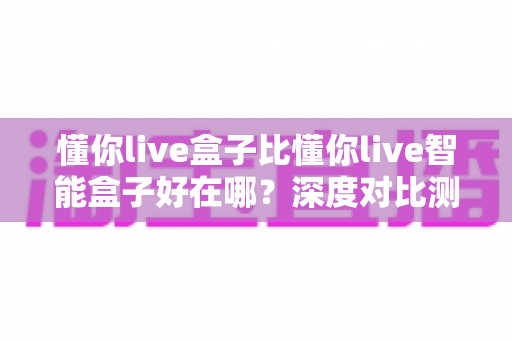 懂你live盒子比懂你live智能盒子好在哪?深度对比测评告诉你真实答案 懂你live盒子比懂你live智能盒子好在哪?深度对比测评告诉你真实答案