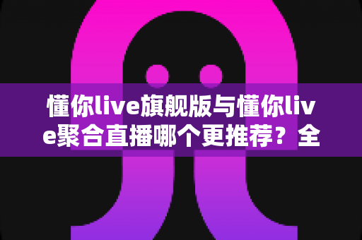 懂你live旗舰版与懂你live聚合直播哪个更推荐？全方位深度对比解析，帮你选对直播工具不迷路