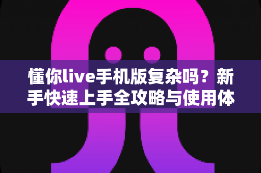 懂你live手机版复杂吗？新手快速上手全攻略与使用体验深度解析