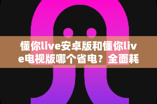 懂你live安卓版和懂你live电视版哪个省电?全面耗电对比与实用省电指南 懂你live安卓版和懂你live电视版哪个省电?全面耗电对比与实用省电指南