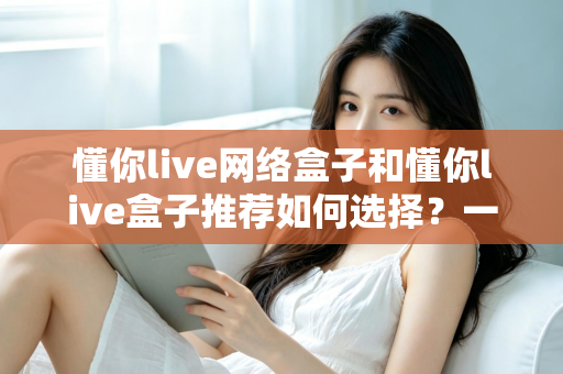 懂你live网络盒子和懂你live盒子推荐如何选择？一文读懂选购要点，帮你避开90%的坑