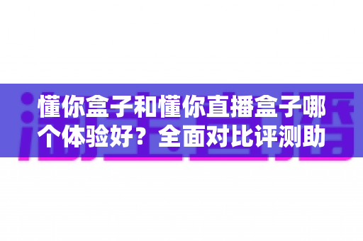 懂你盒子和懂你直播盒子哪个体验好？全面对比评测助你选出更适合自己的大屏神器