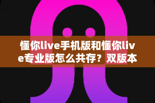懂你live手机版和懂你live专业版怎么共存?双版本并行安装与使用全攻略 懂你live手机版和懂你live专业版怎么共存?双版本并行安装与使用全攻略