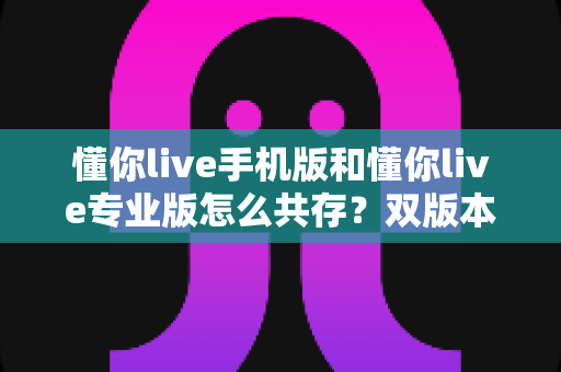 懂你live手机版和懂你live专业版怎么共存？双版本并行安装与使用全攻略