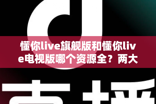 懂你live旗舰版和懂你live电视版哪个资源全？两大版本深度对比与选择指南