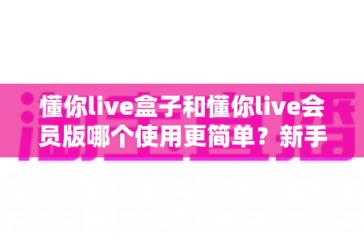 懂你live盒子和懂你live会员版哪个使用更简单?新手也能秒懂的选择指南 懂你live盒子和懂你live会员版哪个使用更简单?新手也能秒懂的选择指南