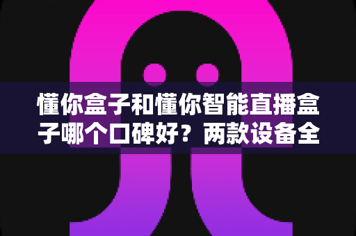 懂你盒子和懂你智能直播盒子哪个口碑好?两款设备全方位对比与选购避坑指南 懂你盒子和懂你智能直播盒子哪个口碑好?两款设备全方位对比与选购避坑指南