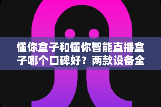 懂你盒子和懂你智能直播盒子哪个口碑好？两款设备全方位对比与选购避坑指南