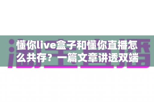 懂你live盒子和懂你直播怎么共存?一篇文章讲透双端协同使用的完整攻略 懂你live盒子和懂你直播怎么共存?一篇文章讲透双端协同使用的完整攻略