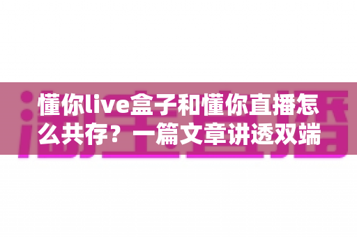 懂你live盒子和懂你直播怎么共存?一篇文章讲透双端协同使用的完整攻略 懂你live盒子和懂你直播怎么共存?一篇文章讲透双端协同使用的完整攻略