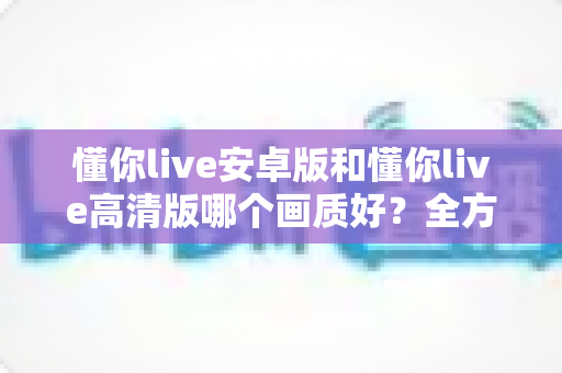 懂你live安卓版和懂你live高清版哪个画质好?全方位对比解析帮你找到最佳观影方案 懂你live安卓版和懂你live高清版哪个画质好?全方位对比解析帮你找到最佳观影方案