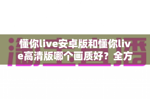 懂你live安卓版和懂你live高清版哪个画质好?全方位对比解析帮你找到最佳观影方案 懂你live安卓版和懂你live高清版哪个画质好?全方位对比解析帮你找到最佳观影方案