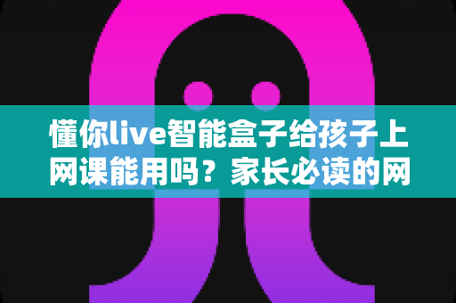 懂你live智能盒子给孩子上网课能用吗？家长必读的网课设备全面测评与使用指南