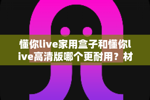懂你live家用盒子和懂你live高清版哪个更耐用？材质、散热、寿命全维度深度对比指南