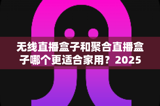 无线直播盒子和聚合直播盒子哪个更适合家用?2025家庭选购超全指南 无线直播盒子和聚合直播盒子哪个更适合家用?2025家庭选购超全指南