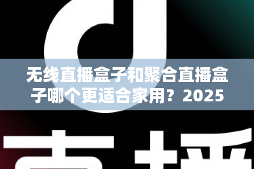 无线直播盒子和聚合直播盒子哪个更适合家用？2025家庭选购超全指南