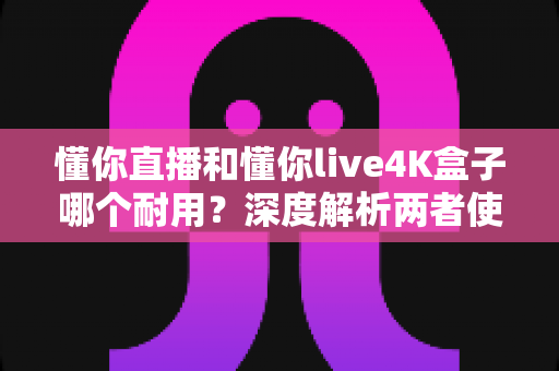 懂你直播和懂你live4K盒子哪个耐用？深度解析两者使用寿命、稳定性与保养秘诀的实用指南