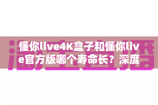 懂你live4K盒子和懂你live官方版哪个寿命长？深度对比解析助你选购不踩坑