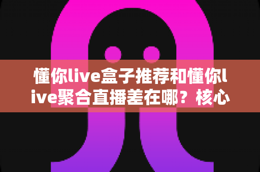 懂你live盒子推荐和懂你live聚合直播差在哪？核心区别全解析与实用选择指南