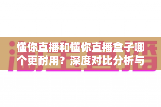 懂你直播和懂你直播盒子哪个更耐用？深度对比分析与选购保养指南