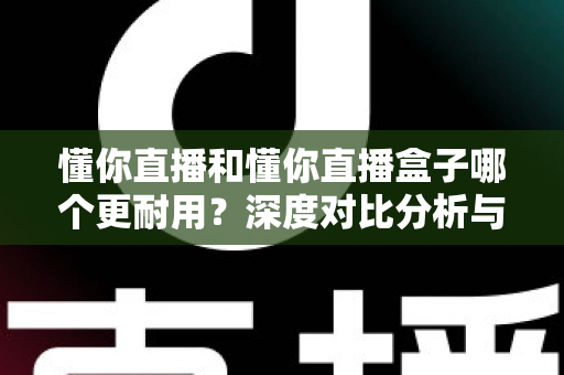 懂你直播和懂你直播盒子哪个更耐用？深度对比分析与选购保养指南