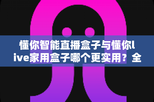 懂你智能直播盒子与懂你live家用盒子哪个更实用?全面对比解析助你精准选购 懂你智能直播盒子与懂你live家用盒子哪个更实用?全面对比解析助你精准选购