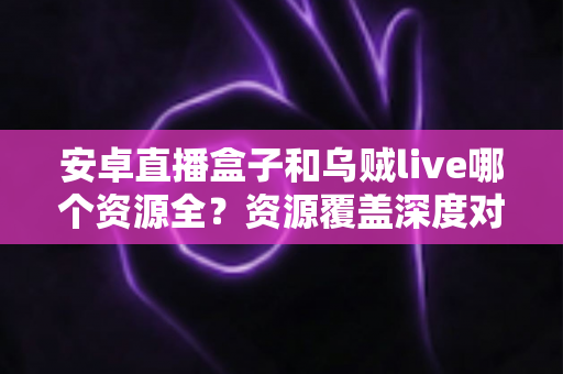 安卓直播盒子和乌贼live哪个资源全？资源覆盖深度对比与选择全攻略