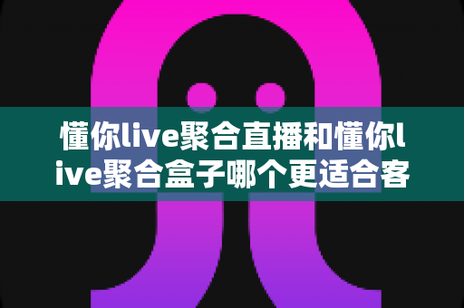 懂你live聚合直播和懂你live聚合盒子哪个更适合客厅？深度对比解析帮你选对家庭影音方案