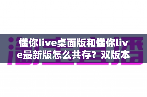 懂你live桌面版和懂你live最新版怎么共存?双版本安装与使用全攻略 懂你live桌面版和懂你live最新版怎么共存?双版本安装与使用全攻略