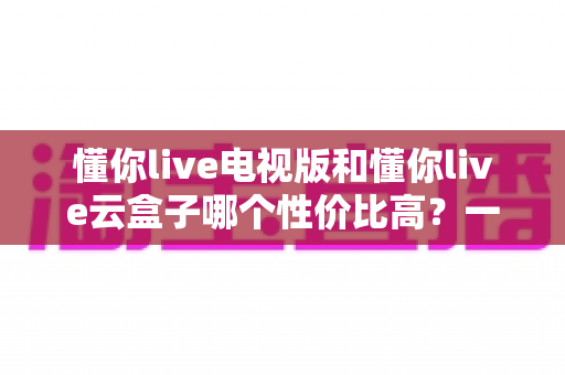 懂你live电视版和懂你live云盒子哪个性价比高？一文看懂两者差异，选对不选贵