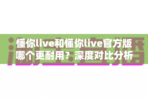 懂你live和懂你live官方版哪个更耐用?深度对比分析与实用选择指南 懂你live和懂你live官方版哪个更耐用?深度对比分析与实用选择指南