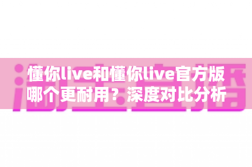 懂你live和懂你live官方版哪个更耐用?深度对比分析与实用选择指南 懂你live和懂你live官方版哪个更耐用?深度对比分析与实用选择指南