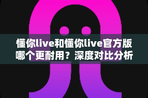 懂你live和懂你live官方版哪个更耐用？深度对比分析与实用选择指南