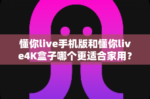 懂你live手机版和懂你live4K盒子哪个更适合家用？全维度深度对比助你选出最佳家庭观影方案