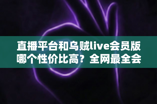 直播平台和乌贼live会员版哪个性价比高?全网最全会员权益对比与实用选购指南 直播平台和乌贼live会员版哪个性价比高?全网最全会员权益对比与实用选购指南