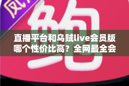 直播平台和乌贼live会员版哪个性价比高？全网最全会员权益对比与实用选购指南