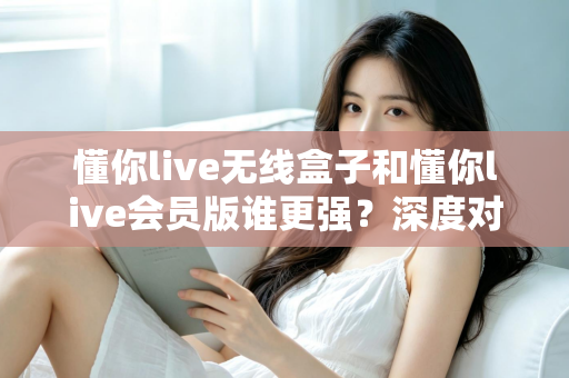 懂你live无线盒子和懂你live会员版谁更强？深度对比评测助你选对直播神器