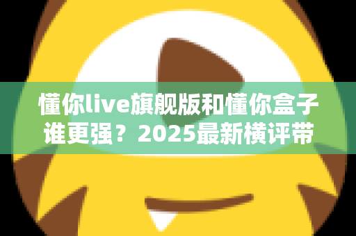 懂你live旗舰版和懂你盒子谁更强？2025最新横评带你一次看懂两者差异